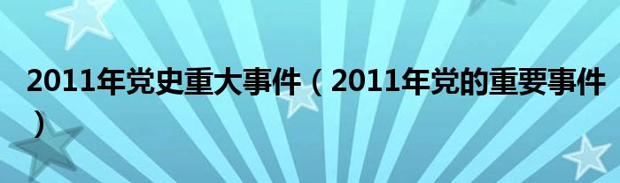 2011年党史重大事件（2011年党的重要事件）