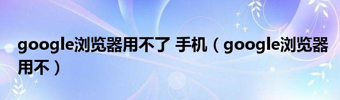 google浏览器用不了 手机（google浏览器用不）