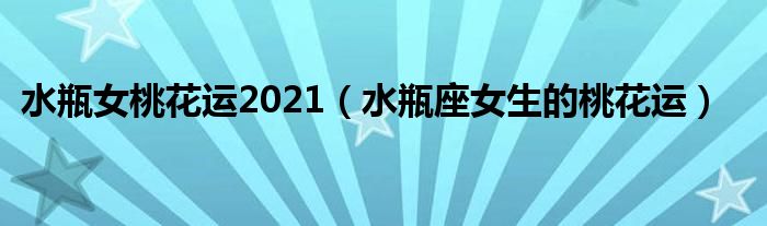 水瓶女桃花运2021（水瓶座女生的桃花运）