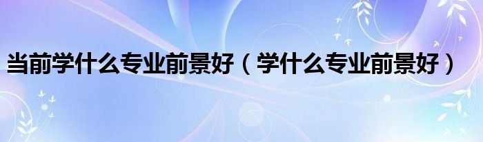 当前学什么专业前景好（学什么专业前景好）