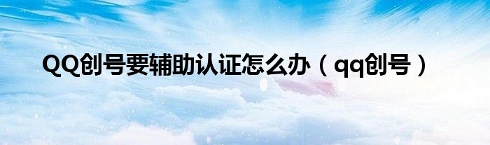 QQ创号要辅助认证怎么办（qq创号）