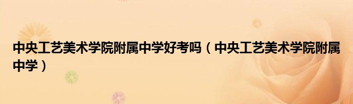中央工艺美术学院附属中学好考吗（中央工艺美术学院附属中学）