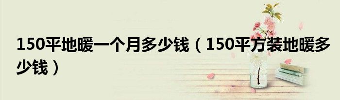 150平地暖一个月多少钱（150平方装地暖多少钱）