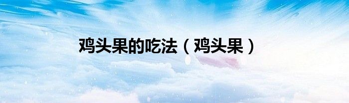 鸡头果的吃法（鸡头果）