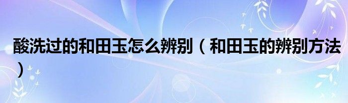 酸洗过的和田玉怎么辨别（和田玉的辨别方法）