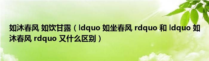 如沐春风 如饮甘露（ldquo 如坐春风 rdquo 和 ldquo 如沐春风 rdquo 又什么区别）