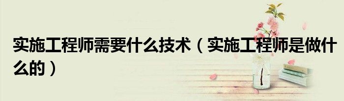 实施工程师需要什么技术（实施工程师是做什么的）