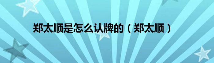 郑太顺是怎么认牌的（郑太顺）