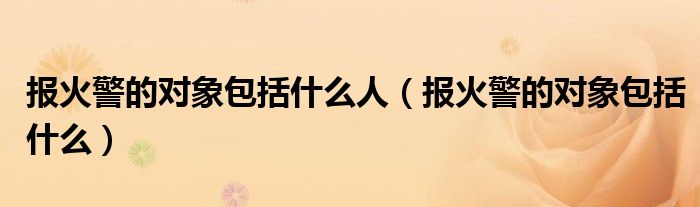 报火警的对象包括什么人（报火警的对象包括什么）