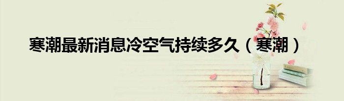 寒潮最新消息冷空气持续多久（寒潮）