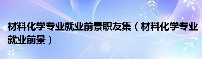 材料化学专业就业前景职友集（材料化学专业就业前景）
