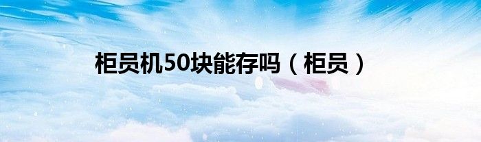 柜员机50块能存吗（柜员）