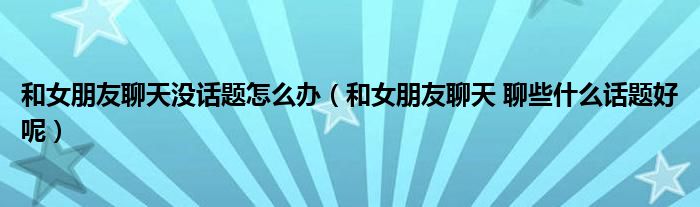 和女朋友聊天没话题怎么办（和女朋友聊天 聊些什么话题好呢）