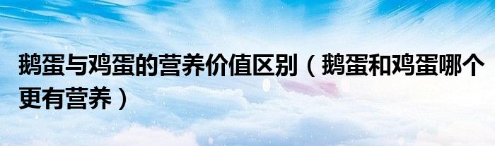 鹅蛋与鸡蛋的营养价值区别（鹅蛋和鸡蛋哪个更有营养）