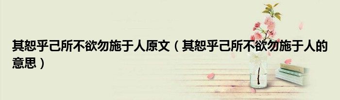 其恕乎己所不欲勿施于人原文（其恕乎己所不欲勿施于人的意思）