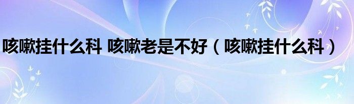 咳嗽挂什么科 咳嗽老是不好（咳嗽挂什么科）
