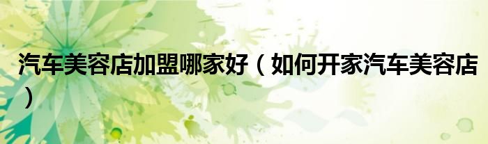 汽车美容店加盟哪家好（如何开家汽车美容店）
