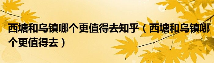西塘和乌镇哪个更值得去知乎（西塘和乌镇哪个更值得去）