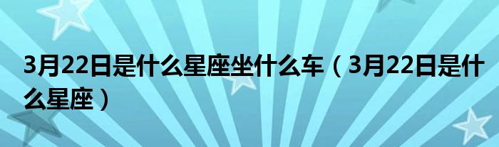3月22日是什么星座坐什么车（3月22日是什么星座）
