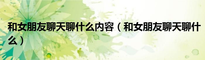 和女朋友聊天聊什么内容（和女朋友聊天聊什么）