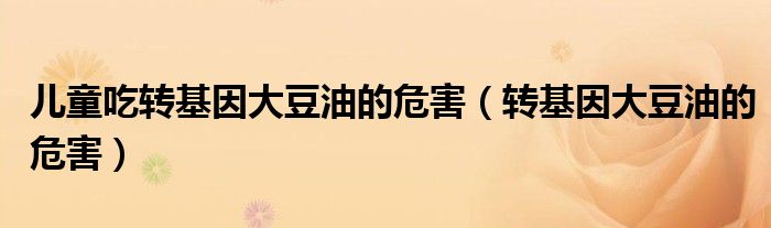儿童吃转基因大豆油的危害（转基因大豆油的危害）