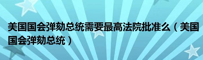 美国国会弹劾总统需要最高法院批准么（美国国会弹劾总统）