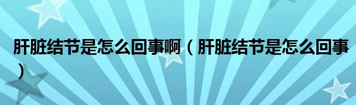 肝脏结节是怎么回事啊（肝脏结节是怎么回事）