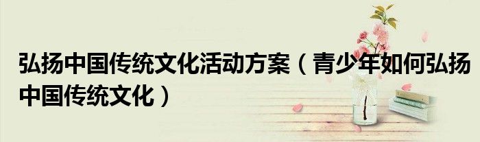 弘扬中国传统文化活动方案（青少年如何弘扬中国传统文化）