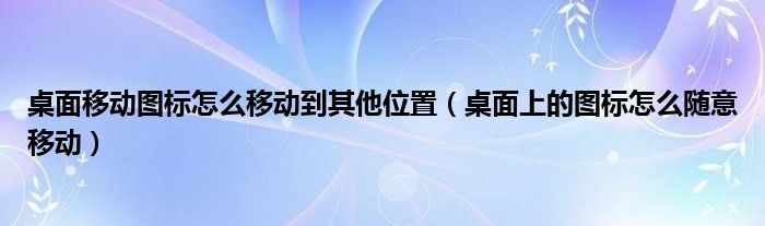桌面移动图标怎么移动到其他位置（桌面上的图标怎么随意移动）