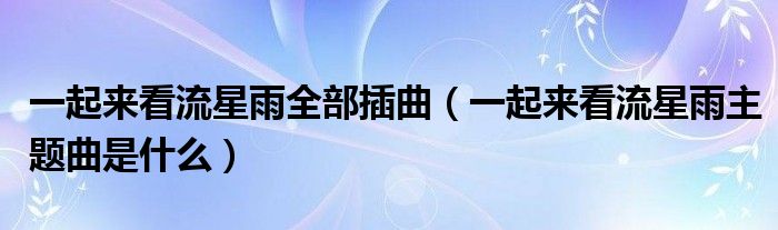 一起来看流星雨全部插曲（一起来看流星雨主题曲是什么）