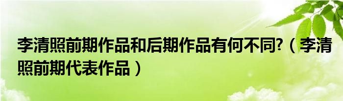 李清照前期作品和后期作品有何不同?（李清照前期代表作品）