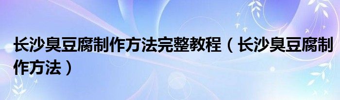 长沙臭豆腐制作方法完整教程（长沙臭豆腐制作方法）