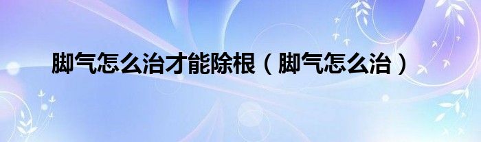 脚气怎么治才能除根（脚气怎么治）