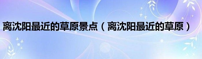 离沈阳最近的草原景点（离沈阳最近的草原）