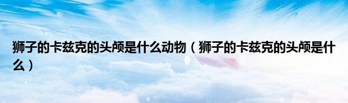 狮子的卡兹克的头颅是什么动物（狮子的卡兹克的头颅是什么）