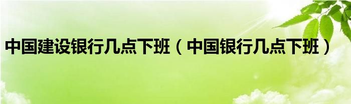中国建设银行几点下班（中国银行几点下班）