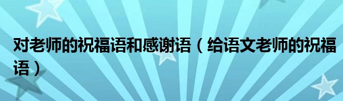 对老师的祝福语和感谢语（给语文老师的祝福语）