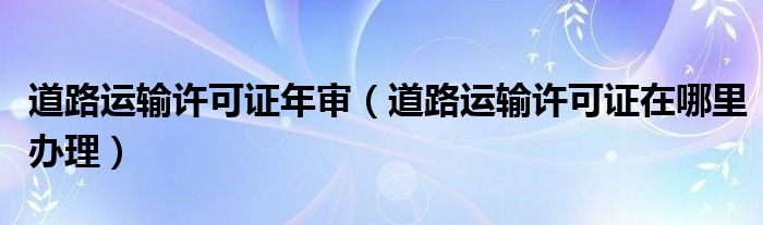 道路运输许可证年审（道路运输许可证在哪里办理）