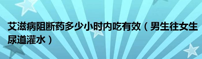 艾滋病阻断药多少小时内吃有效（男生往女生尿道灌水）
