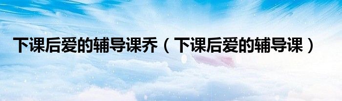 下课后爱的辅导课乔（下课后爱的辅导课）