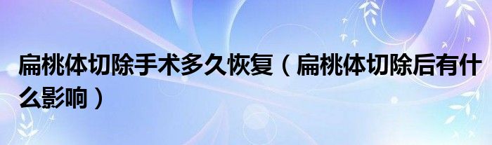 扁桃体切除手术多久恢复（扁桃体切除后有什么影响）