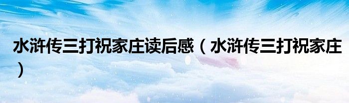 水浒传三打祝家庄读后感（水浒传三打祝家庄）