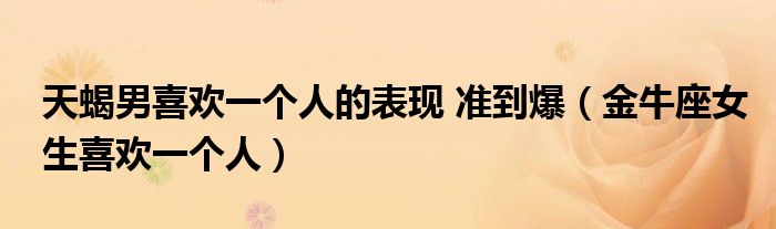 天蝎男喜欢一个人的表现 准到爆（金牛座女生喜欢一个人）