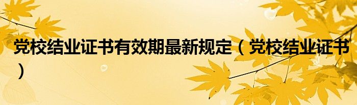 党校结业证书有效期最新规定（党校结业证书）