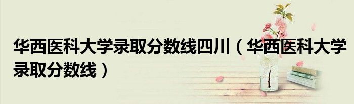 华西医科大学录取分数线四川（华西医科大学录取分数线）