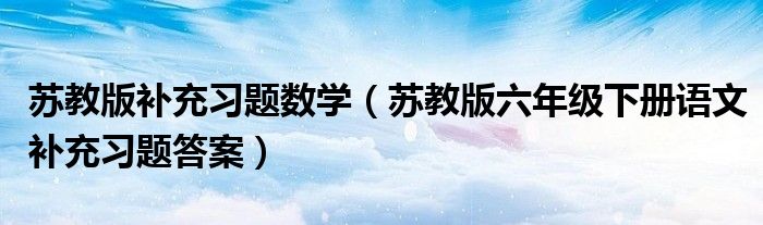 苏教版补充习题数学（苏教版六年级下册语文补充习题答案）