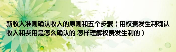 新收入准则确认收入的原则和五个步骤（用权责发生制确认收入和费用是怎么确认的 怎样理解权责发生制的）