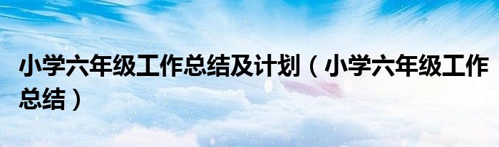 小学六年级工作总结及计划（小学六年级工作总结）