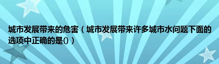 城市发展带来的危害（城市发展带来许多城市水问题下面的选项中正确的是()）