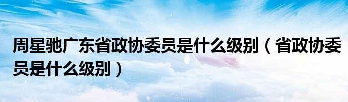 周星驰广东省政协委员是什么级别（省政协委员是什么级别）
